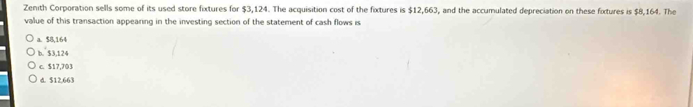 Zenith Corporation sells some of its used store fixtures for $3,124. The acquisition cost of the fixtures is $12,663, and the accumulated depreciation on these fixtures is $8,164. The
value of this transaction appearing in the investing section of the statement of cash flows is
a. $8,164
b. $3,124
c. $17,703
d. $12,663