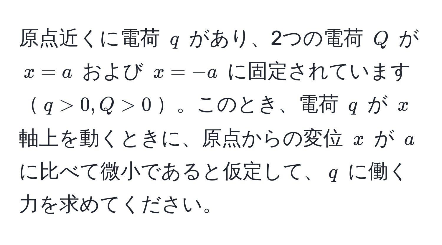 原点近くに電荷 ( q ) があり、2つの電荷 ( Q ) が ( x = a ) および ( x = -a ) に固定されています( q > 0, Q > 0 )。このとき、電荷 ( q ) が ( x ) 軸上を動くときに、原点からの変位 ( x ) が ( a ) に比べて微小であると仮定して、( q ) に働く力を求めてください。