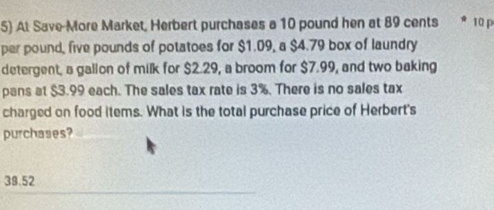 At Save More Market, Herbert purchases a 10 pound hen at 89 cents 10 p
per pound, five pounds of potatoes for $1.09, a $4.79 box of laundry
detergent, a gallon of milk for $2.29, a broom for $7.99, and two baking
pans at $3.99 each. The sales tax rate is 3%. There is no sales tax
charged on food items. What is the total purchase price of Herbert's
purchases?
38.52