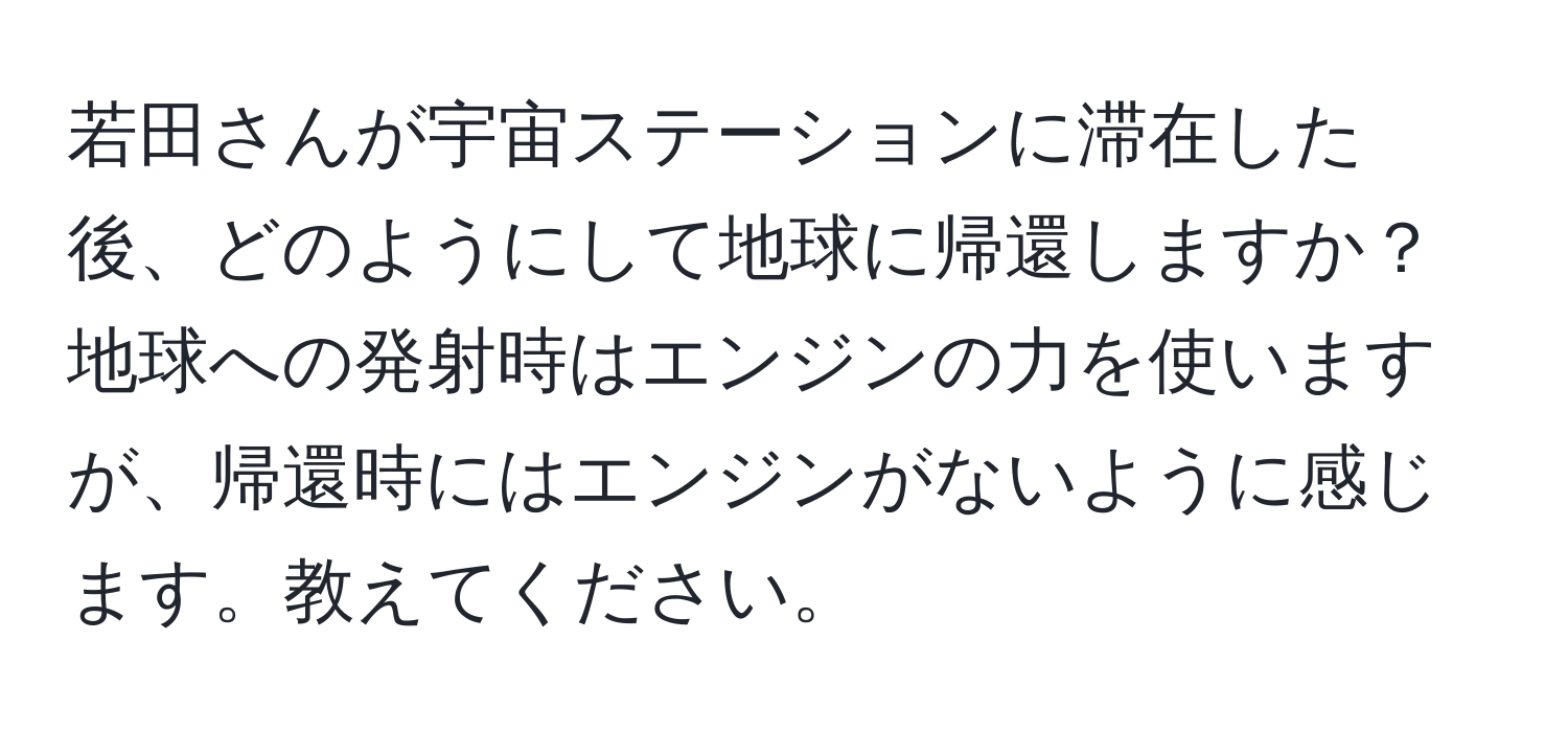 若田さんが宇宙ステーションに滞在した後、どのようにして地球に帰還しますか？地球への発射時はエンジンの力を使いますが、帰還時にはエンジンがないように感じます。教えてください。