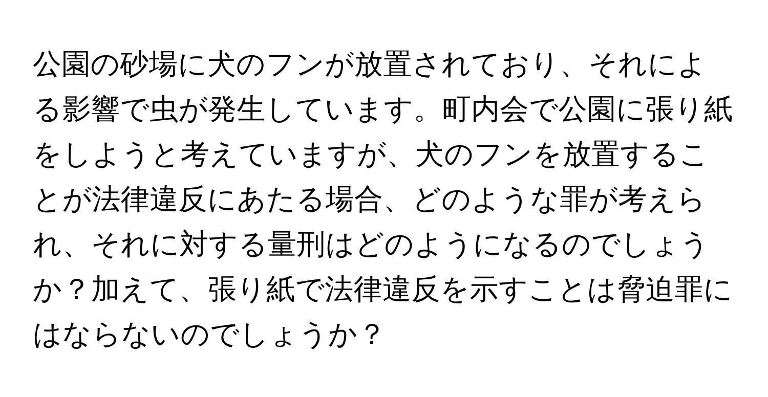 公園の砂場に犬のフンが放置されており、それによる影響で虫が発生しています。町内会で公園に張り紙をしようと考えていますが、犬のフンを放置することが法律違反にあたる場合、どのような罪が考えられ、それに対する量刑はどのようになるのでしょうか？加えて、張り紙で法律違反を示すことは脅迫罪にはならないのでしょうか？