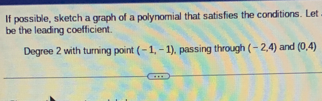 If possible, sketch a graph of a polynomial that satisfies the conditions. Let 
be the leading coefficient. 
Degree 2 with turning point (-1,-1) , passing through (-2,4) and (0,4)