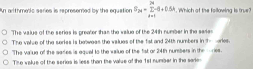 An arithmetic series is represented by the equation S4 =− Ž−8+0.5h , Which of the following is true?
The value of the series is greater than the value of the 24th number in the series
The value of the series is between the values of the 1st and 24th numbers in the series.
The value of the series is equal to the value of the 1st or 24th numbers in the sories.
The value of the series is less than the value of the 1st number in the serie