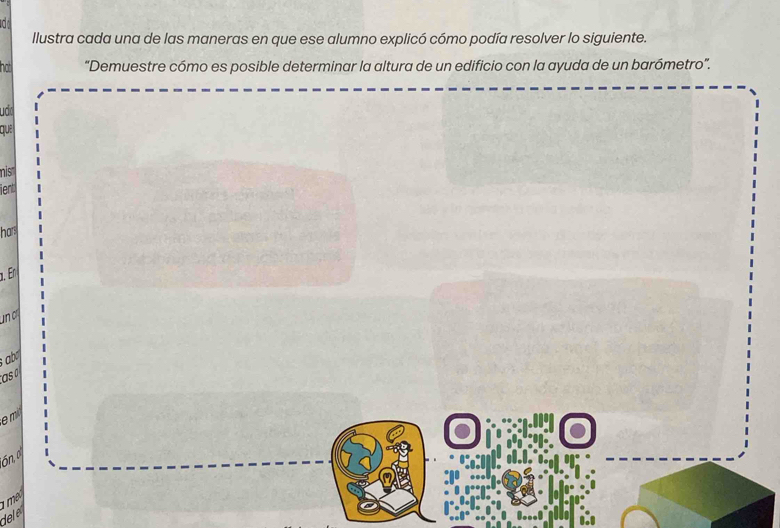 llustra cada una de las maneras en que ese alumno explicó cómo podía resolver lo siguiente. 
ha “Demuestre cómo es posible determinar la altura de un edificio con la ayuda de un barómetro”. 
uda 
que 
mis' 
ient 
hars 
α. En 
un c 
; b 
asa 
em 
ón, o 
a m . 
del