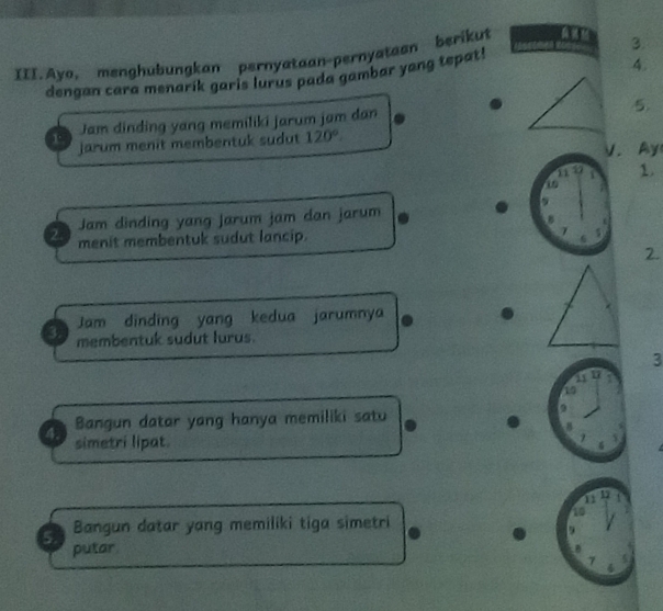 III.Ayo. menghubungkan pernyataan-pernyataan berikut 
3. 
dengan cara menarík garis lurus pada gambar yang tepat! 
4. 
Jam dinding yang memiliki jarum jam dan 
5. 
r jarum menit membentuk sudut 120°. 
V. Ay 
1137 1. 
9 
Jam dinding yang Jarum jam dan jarum 
B 
2 menit membentuk sudut lancip. 
2. 
Jam dinding yang kedua jarumnya 
3. membentuk sudut lurus. 
3 
19 
Bangun datar yang hanya memiliki satu 
B 
4. simetri lipat. 
11 17
5. Bangun datar yang memiliki tiga simetri 
putar 
7