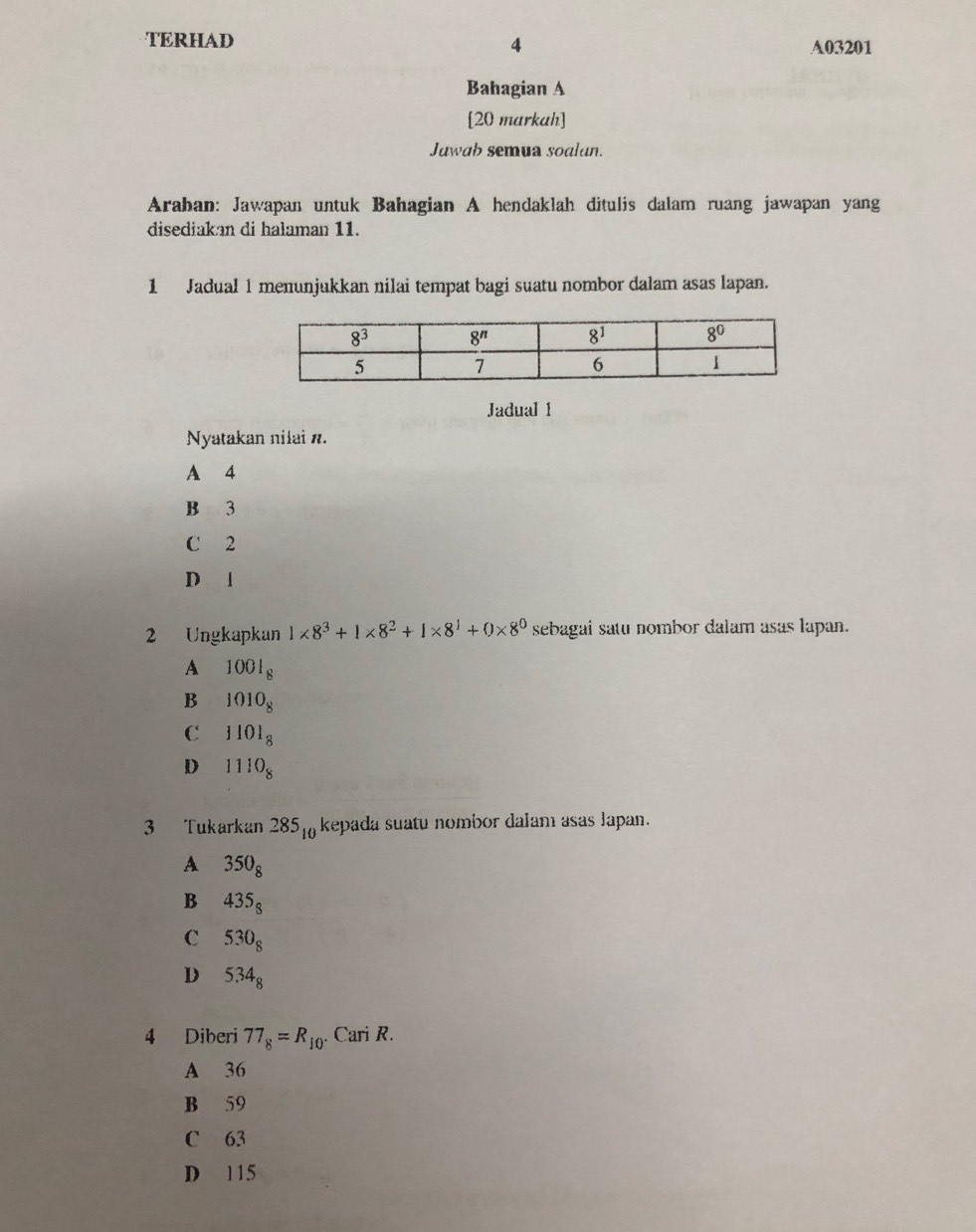 TERHAD 4 A03201
Bahagian A
[20 markah]
Juwab semua soalun.
Arahan: Jawapan untuk Bahagian A hendaklah ditulis dalam ruang jawapan yang
disediakan di halaman 11.
1 Jadual 1 menunjukkan nilai tempat bagi suatu nombor dalam asas lapan.
Jadual 1
Nyatakan nilai n.
A 4
B 3
C 2
Dl
2 Ungkapkan 1* 8^3+1* 8^2+1* 8^1+0* 8^0 sebagai satu nombor dalam asas lapan.
A 1001_8
B 1010_8
C 1101_8
D 1110_8
3 Tukarkan 285_10 kepada suatu nombor dalam asas Japan.
A 350_8
B 435_8
C 530_8
D 5.34_8
4 Diberi 77_8=R_10.Cari R.
A 36
B 59
C 63
D 115