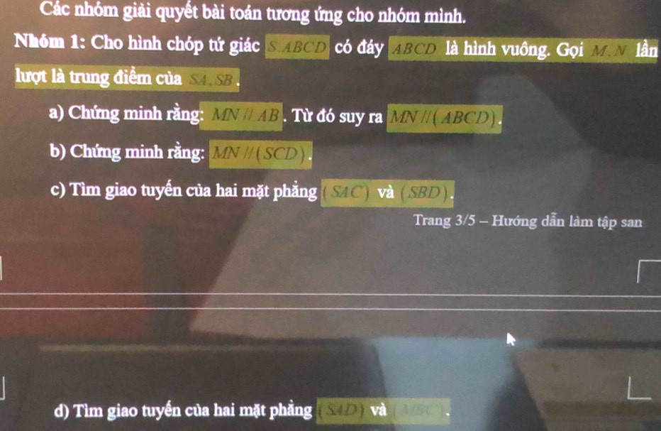 Các nhóm giải quyết bài toán tương ứng cho nhóm mình. 
Nhóm 1: Cho hình chóp tứ giác SABCD có đáy ABCD là hình vuông. Gọi M.N lần 
lượt là trung điểm của SA. SB. 
a) Chứng minh rằng: MNparallel AB. Từ đó suy ra MN //(ABCD). 
b) Chứng minh rằng: MNparallel (SC D 
c) Tìm giao tuyến của hai mặt phẳng ( SAC) và (SBD). 
Trang 3/5 - Hướng dẫn làm tập san 
d) Tìm giao tuyến của hai mặt phẳng (SD) và BC