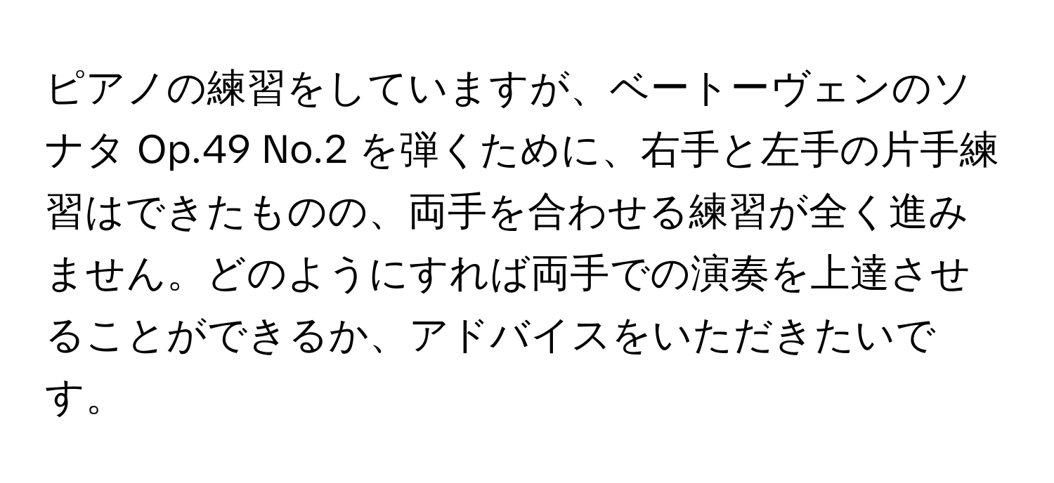 ピアノの練習をしていますが、ベートーヴェンのソナタ Op.49 No.2 を弾くために、右手と左手の片手練習はできたものの、両手を合わせる練習が全く進みません。どのようにすれば両手での演奏を上達させることができるか、アドバイスをいただきたいです。