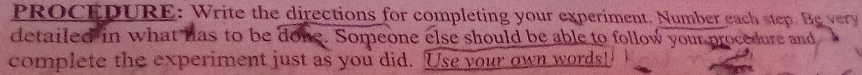 PROCEDURE: Write the directions for completing your experiment. Number each step. Be vey 
detailed in what has to be done. Someone else should be able to follow your procedure and 
complete the experiment just as you did. Use your own words!