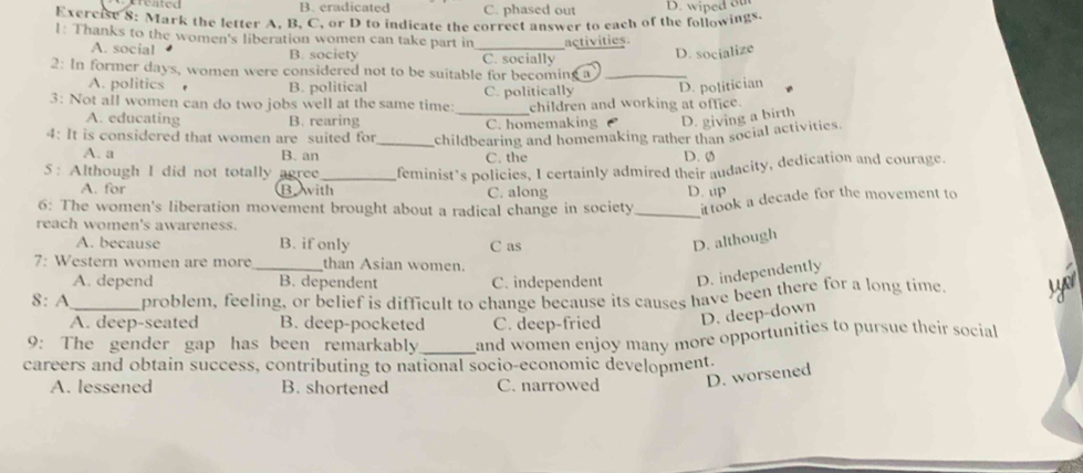 B. eradicated C. phased out
Exercise 8: Mark the letter A, B, C, or D to indicate the correct answer to each of the followings. D. wiped ot
1: Thanks to the women's liberation women can take part in _activities
A. social B. society C. socially
D. socialize
2: In former days, women were considered not to be suitable for becoming a_
A. politics . B. political D. politician
3: Not all women can do two jobs well at the same time: _C. politically children and working at office.
A. educating B. rearing
C. homemaking D. giving a birth
4: It is considered that women are suited for_ childbearing and homemaking rather than social activities.
A. a B. an C. the D. 0
5: Although I did not totally agree_ feminist’s policies, I certainly admired their audacity, dedication and courage.
A. for Bwith C. along D. up
6: The women's liberation movement brought about a radical change in society _it took a decade for the movement to
reach women's awareness.
A. because B. if only C as D. although
7: Western women are more _than Asian women.
A. depend B. dependent C. independent D. independently
8: A_ problem, feeling, or belief is difficult to change because its causes have been there for a long time
A. deep-seated B. deep-pocketed C. deep-fried D. deep-down
9: The gender gap has been remarkably _and women enjoy many more opportunities to pursue their social
careers and obtain success, contributing to national socio-economic development.
A. lessened B. shortened C. narrowed D. worsened