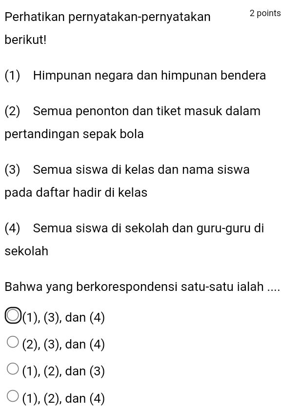 Perhatikan pernyatakan-pernyatakan 2 points
berikut!
(1) Himpunan negara dan himpunan bendera
(2) Semua penonton dan tiket masuk dalam
pertandingan sepak bola
(3) Semua siswa di kelas dan nama siswa
pada daftar hadir di kelas
(4) Semua siswa di sekolah dan guru-guru di
sekolah
Bahwa yang berkorespondensi satu-satu ialah ....
(1),(3) , dan (4)
(2),(3) , dan (4)
(1),(2) , dan (3)
(1),(2 ), dan (4)