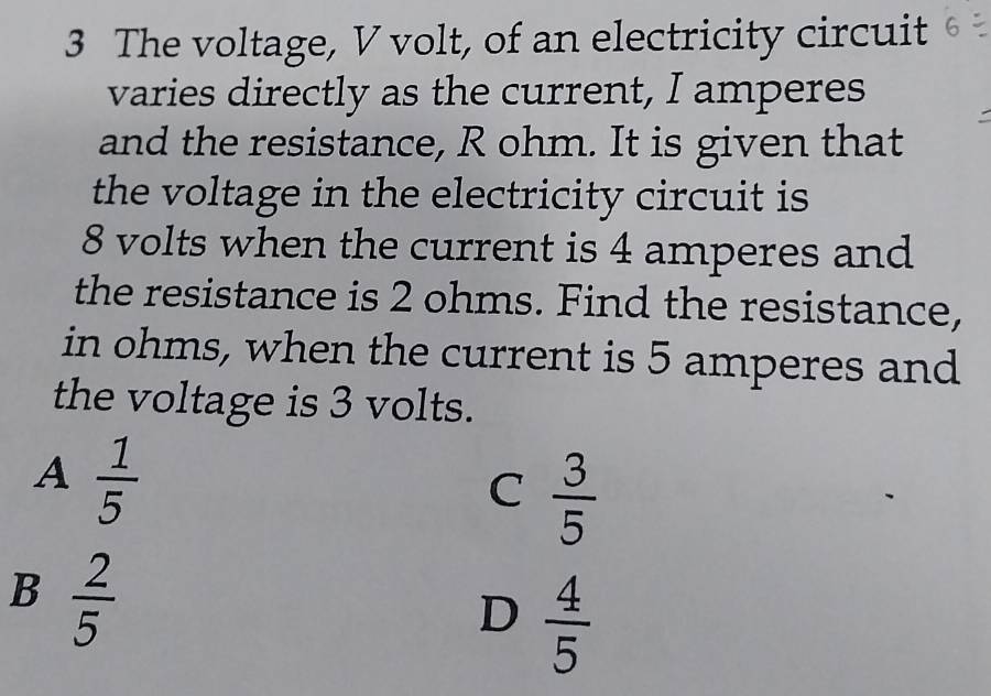 The voltage, V volt, of an electricity circuit
varies directly as the current, I amperes
and the resistance, R ohm. It is given that
the voltage in the electricity circuit is
8 volts when the current is 4 amperes and
the resistance is 2 ohms. Find the resistance,
in ohms, when the current is 5 amperes and
the voltage is 3 volts.
A 1/5 
C  3/5 
B 2/5 
D  4/5 