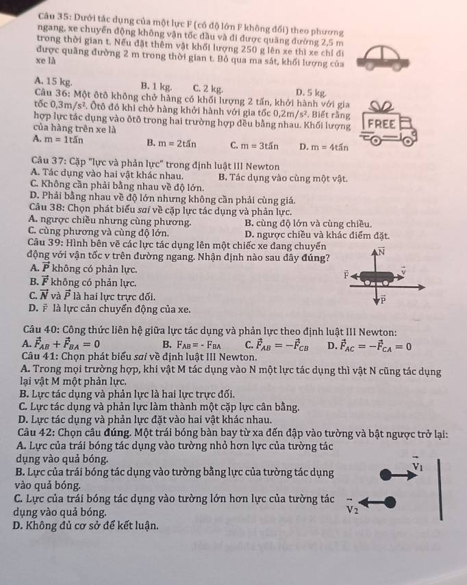 Dưới tác dụng của một lực F (có độ lớn F không đối) theo phương
ngang, xe chuyển động không vận tốc đầu và di được quãng đường 2,5 m
trong thời gian t. Nếu đặt thêm vật khối lượng 250 g lên xe thì xe chỉ đi
được quãng đường 2 m trong thời gian t. Bỏ qua ma sát, khối lượng của
xe là
A. 15 kg. B. 1 kg. C. 2 kg. D. 5 kg.
Câu 36: Một ôtô không chở hàng có khối lượng 2 tấn, khởi hành với gia
tốc 0,3m/s^2 Ôtô đó khi chở hàng khởi hành với gia tốc 0,2m/s^2. Biết rằng
hợp lực tác dụng vào ôtô trong hai trường hợp đều bằng nhau. Khối lượng FREE
của hàng trên xe là
A. m=1tin B. m=2tin C. m=3t5n D. m=4t5n
Câu 37: Cặp "lực và phản lực" trong định luật III Newton
A. Tác dụng vào hai vật khác nhau. B. Tác dụng vào cùng một vật.
C. Không cần phải bằng nhau về độ lớn.
D. Phải bằng nhau về độ lớn nhưng không cần phải cùng giá.
Câu 38: Chọn phát biểu sai về cặp lực tác dụng và phản lực.
A. ngược chiều nhưng cùng phương. B. cùng độ lớn và cùng chiều.
C. cùng phương và cùng độ lớn. D. ngược chiều và khác điểm đặt.
Câu 39: Hình bên vẽ các lực tác dụng lên một chiếc xe đang chuyển
động với vận tốc v trên đường ngang. Nhận định nào sau đây đúng?
A. vector P không có phản lực.
B. vector F không có phản lực.
C. vector N và vector P là hai lực trực đối.
D. # là lực cản chuyển động của xe.
Câu 40: Công thức liên hệ giữa lực tác dụng và phản lực theo định luật III Newton:
A. vector F_AB+vector F_BA=0 B. F_AB=-F_BA C. vector F_AB=-vector F_CB D. vector F_AC=-vector F_CA=0
Câu 41: Chọn phát biểu sai về định luật III Newton.
A. Trong mọi trường hợp, khi vật M tác dụng vào N một lực tác dụng thì vật N cũng tác dụng
lại vật M một phản lực.
B. Lực tác dụng và phản lực là hai lực trực đối.
C. Lực tác dụng và phản lực làm thành một cặp lực cân bằng.
D. Lực tác dụng và phản lực đặt vào hai vật khác nhau.
Câu 42: Chọn câu đúng. Một trái bóng bàn bay từ xa đến đập vào tường và bật ngược trở lại:
A. Lực của trái bóng tác dụng vào tường nhỏ hơn lực của tường tác
dụng vào quả bóng.
vector v_1
B. Lực của trái bóng tác dụng vào tường bằng lực của tường tác dụng
vào quả bóng.
C. Lực của trái bóng tác dụng vào tường lớn hơn lực của tường tác
dụng vào quả bóng.
V_2
D. Không đủ cơ sở để kết luận.