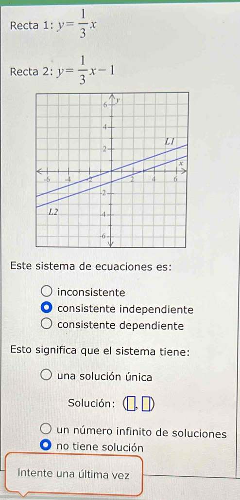 Recta 1:y= 1/3 x
Recta 2: y= 1/3 x-1
Este sistema de ecuaciones es:
inconsistente
consistente independiente
consistente dependiente
Esto significa que el sistema tiene:
una solución única
Solución:
un número infinito de soluciones
no tiene solución
Intente una última vez