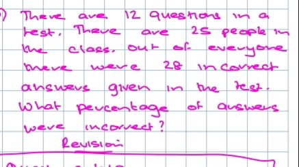 ①There ave 12 queshons m a 
rest. Theye ave 25 people m 
the class, our of everyone 
wevk were 28 indorred 
answers given in the reles. 
What pevcestage of auswers 
were incorveer? 
Revision