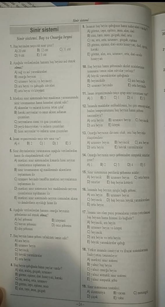 Sinir sistemi
Sinir sistemi 9. Insanin baş beyin qabiğinın hansı nahiyalən vandei
A) gormə, təpa, cyitma, ənsə, alın, dad
20
B) aln, topa, ansə, gicgah, dad, orts
Sinir sistemi. Baş və Onurğa beyni C) on, ara, orta, uzunsov, gicgah, eutma
1. Baş beyindən neçə cut sinir çixir? D) górmə, eșıtmə, dəri-azələ hissiyyatı, dad, qoa. 2
A) 20 cu( B) 12 cut C) 31 cuf hərəki
D) 9 cat E) 5 cut E) górma, alí, ara, uzunsov, orta, dari-azai
2. Aşažida verilənlərdən hansamı baş beyinə aid etmək hissiyyati
olmaz? 10. Baş beynin hansı 3öbəsində skelet əzələlərina
A) sag və sol yanmkurələri tonusunu təmin edən núvəlar yerlaşir? 2
B) onurğa beynini A) boyük yarımkurələr qabıgında
C) uzunsov beyini va beyinciy B) beyincikd5 C) ara beyinds
D) ara beyni və qabıqalti núvələri D) uzunsov beyində E) orta beyinds
E) orta beyni və körpünü 11. Insan orqanizmində neçə qrup sinir toxumasi var?
3. Mərkazi sinir sistemində boz maddənin yaranmasında A) 3 B) 2 C) 1 D) 4 E) 5
sinir toxumasımin hansi hissələri iştirak edir?
A) aksonlar və onların uzərini ortən qılaf 12. Insanda maddələr mübadiləsini, bir çox emosiyalarn
B) hərəki neyronlar və onun akson adianan bodon temperaturunu baş beynin hansı 3ōbosi
çrxintiılari tonzimləyir?
C) neyronların cismi və qisa çoxntıları A) orta beyin B) uzunsov beyin C) beymak
D) pevk-hüceyrəlari va onların çrntıları D) ara beyin E) korpü
E) hissi neyronlar və onların uzun çixintılari 13. Onurğa beyninin davami olub, onu baş beyinla
4. Insan orqanizmində neçə nov sinir var? ɔlaqələndirir
A)4 B) 2 C) 1 D) 3 E) 5 A) uzuasov beyin B) beyincik C) ara beyin
D) orta beyin E) boyük yarımkuralæ
5. Sinir duyünlərinin yaranmasını aşağıda verilənlərdən
hanst ilə əlaqələndirmək olar?  14. Onurga beyninin neçə sobəsindən simpatik smirlə
A) mərkəzi sinir sistemindən kənarda hissi neyron çoar?
cisimlərinin toplanması ilə A)| B) 2 C) 3 D) 4 E5
B) sinir toxumasinin ağ maddəsində aksonlarin 15. Sinir sisteminin periferik şóbəsinə aiddir:
toplanmasi ilə
C) uzunsov beyində tənəffus mərkəzi neyronlarinin A) beyincık B) uzunsov beyin C) orta beyin
toplanması ila D) sinirlər E) baş beyin kotuyu
D) mərkəzi sinir sisteminin boz maddəsində neyron 16. Insanda baş beynin nitqlə bağlı şóbəsı
cisimlərinin toplanması ilə A) ara beyin B) uzunsov beyin
E) mərkazi sinir sistemində neyron cismindən akson C) beyincık D) baş beynin böyuk yarımkürəən
və dendritlərin ayrıldığı hissə ilə E) orta beyin
6. Aşağıda verılənlərdən hansanı onurğa beyninin 17, Insana xas olan psixi proseslərin yerina yetinlmasi
yobolorins aid etmɔk ofmaz? bas beynin hansı hissəsi ilə bağlıdır?
A) bel şobosini B) korpünü A) beyincik, ara beyin
C) boyun șobəsini D) oma şŏbosini B) uzunsov beyin və korpü
E) doş şobosini C) beyincik
7. Baş beynin hansı şóbəsı tɔfɔkkurt təmin edir? D) ara beyin və orta beyin
A) ara beyin E) boyuk yarımkurələr qabigı
B) uzunsov beyin C) beyincik
18. Yetkin insanda cinsiyyət və ifrazat sistemlariain
fəaliyyətini tənzimləyir
D) boyuk yarımkurələr A) mərkəzi sinir sistemi
E) orts beyin
B) yalnız baş beyin
8. Baş beyin qabiğinda hansa paylar vardır'? C) yalnız onurğa beyin
A) alm, araliq, gicgah, uzunsov D) yalnız somatik sinir sistemi
B) górmə, eşıtmə, dori hissiyyati, horəki E) yalnız simpatik şobə
C) on, arahıq, orta, uzunsov
D) gorma, taço, esitma, ansa  19. Sinir sisteminin xəstalyi
E) alm, təpə, ənsə, gicgah A) dizenteriya B) vərəm C) meningit
D) çiçək E) vəba
- 24-