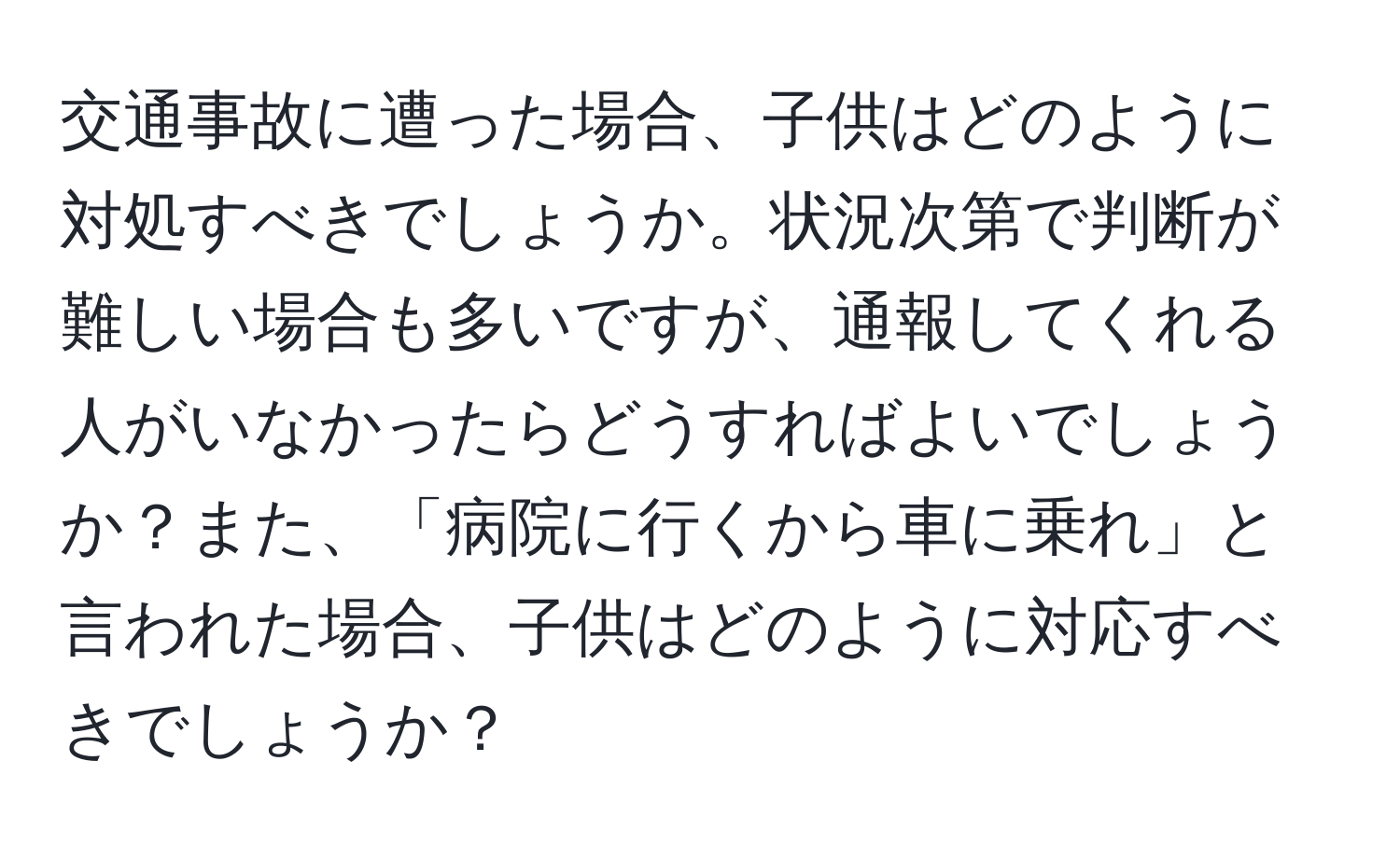 交通事故に遭った場合、子供はどのように対処すべきでしょうか。状況次第で判断が難しい場合も多いですが、通報してくれる人がいなかったらどうすればよいでしょうか？また、「病院に行くから車に乗れ」と言われた場合、子供はどのように対応すべきでしょうか？