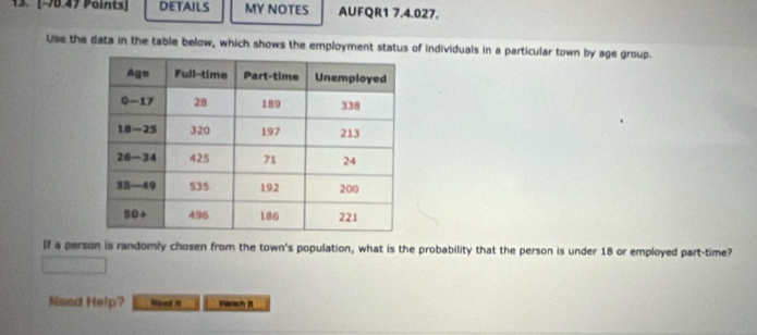 DETAILS MY NOTES AUFQR1 7.4.027. 
Use the data in the table below, which shows the employment status of individuals in a particular town by age group. 
If a person is randomly chosen from the town's population, what is the probability that the person is under 18 or employed part-time? 
Need Help? Read N VasB