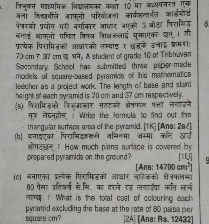 त्रिभुवन माध्यमिक विद्यालयका कक्षा 10 मा अध्ययनरत एक 
जना विद्यथीले आफनो परियोजना कार्यअन्तर्गत कार्डबोर्ड 
पेपरको प्रयोग गरी वर्गाकार आधार भएको 3 ओटा पिरामिड 8 
बनाई आफ्नो गणित विषय शिक्षकलाई बुफाएका छन् । ती 
प्रत्येक पिरामिडकों आधारको लम्बाइ र छडके उचाइ क्रमश:
70 cm र 37 cm छभने, A student of grade 10 of Tribhuvan 
Secondary School has submitted three paper-made 
models of square-based pyramids of his mathematics 
teacher as a project work. The length of base and slant 
height of each pyramid is 70 cm and 37 cm respectively. 
(a) पिरामिडको त्रिभुजाकार सतहको क्षेत्रफल पत्तां लगाउने 
सूत्र लेख्नुहोस् । Write the formula to find out the 
triangular surface area of the pyramid. [1K] [Ans: 2al] 
(b) बनाइएका पिरामिडहरूले जमिनमा जम्मा कति ठाउँ 
ओगटछन ? How much plane surface is covered by 
prepared pyramids on the ground? [1U] 
[Ans: 14700cm^2]
(c) बनाएका प्रत्येक पिरामिडको आधार बाहेकको क्षेत्रफलमा 
80 पैसा प्रतिवर्ग से.मि. का दरले रड़ लगाउँदा कति खर्च 
लार्छ ? What is the total cost of colouring each 
pyramid excluding the base at the rate of 80 paisa per
square cm? [2A] [Ans: Rs. 12432 ]