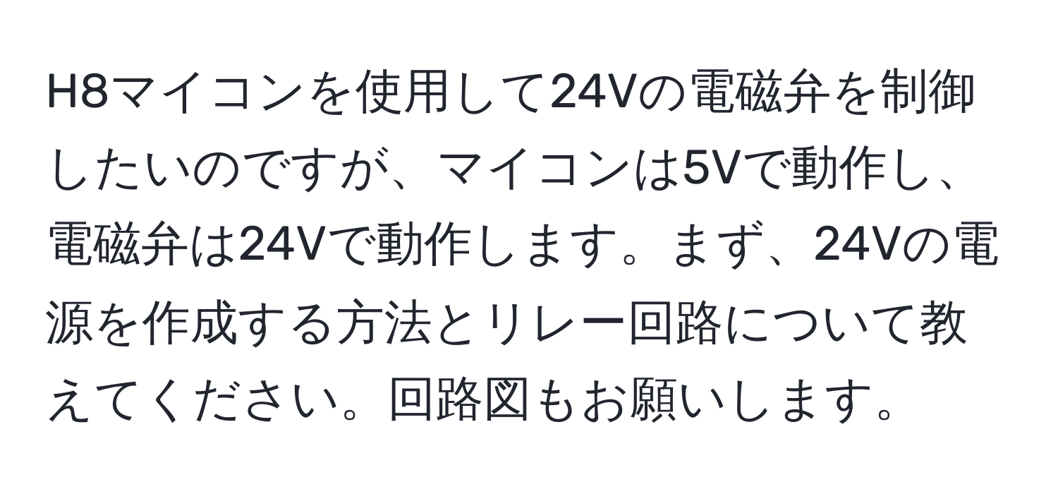 H8マイコンを使用して24Vの電磁弁を制御したいのですが、マイコンは5Vで動作し、電磁弁は24Vで動作します。まず、24Vの電源を作成する方法とリレー回路について教えてください。回路図もお願いします。