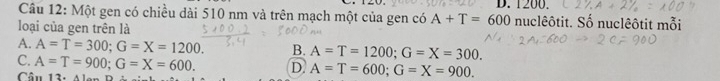 1200.
Câu 12: Một gen có chiều dài 510 nm và trên mạch một của gen có A+T=600 nuclêôtit. Số nuclêôtit mỗi
loại của gen trên là
A. A=T=300; G=X=1200. B. A=T=1200; G=X=300.
C. A=T=900; G=X=600. D A=T=600; G=X=900. 
Câu 12.41...n