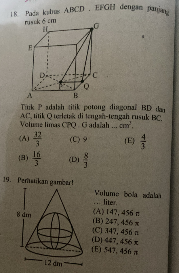 Pada kubus ABCD. EFGH dengan panjang
Titik P adalah titik potong diagonal BD dan
AC, titik Q terletak di tengah-tengah rusuk BC.
Volume limas CPQ. G adalah cm^3.
(A)  32/3  (C) 9 (E)  4/3 
(B)  16/3  (D)  8/3 
19. Perhatikan gambar!
Volume bola adalah
. liter.
(A) 147, 456 π
(B) 247, 456 π
(C) 347, 456 π
(D) 447, 456 π
(E) 547, 456 π