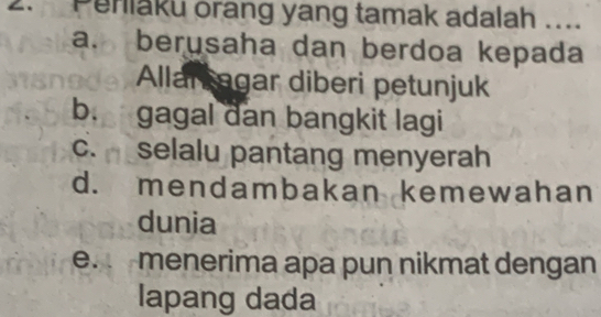 Penlaku orang yang tamak adalah ....
a. berusaha dan berdoa kepada
Allar agar diberi petunjuk
b. gagal dan bangkit lagi
c. selalu pantang menyerah
d. mendambakan kemewahan
dunia
e. menerima apa pun nikmat dengan
lapang dada