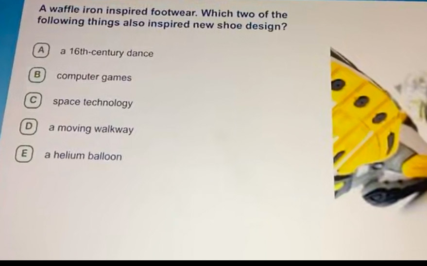 A waffle iron inspired footwear. Which two of the
following things also inspired new shoe design?
A ) a 16th -century dance
B computer games
c) space technology
D) a moving walkway
E ) a helium balloon