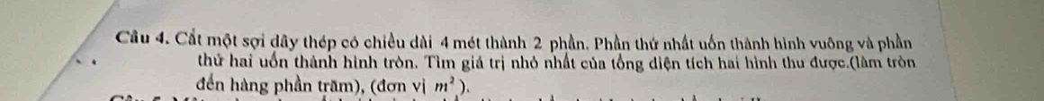 Cất một sợi dây thép có chiều dài 4 mét thành 2 phần. Phần thứ nhất uốn thành hình vuỡng và phần 
thứ hai uốn thành hình tròn. Tìm giá trị nhỏ nhất của tổng diện tích hai hình thu được.(làm tròn 
đến hàng phần trăm), (đơn vị m^2).