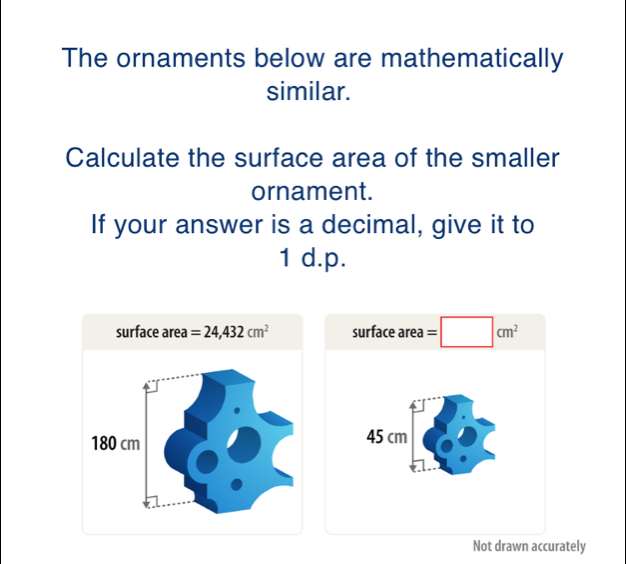 The ornaments below are mathematically
similar.
Calculate the surface area of the smaller
ornament.
If your answer is a decimal, give it to
1 d.p.
surface area=24,432 cm^2 surface area=□ cm^2
Not drawn accurately