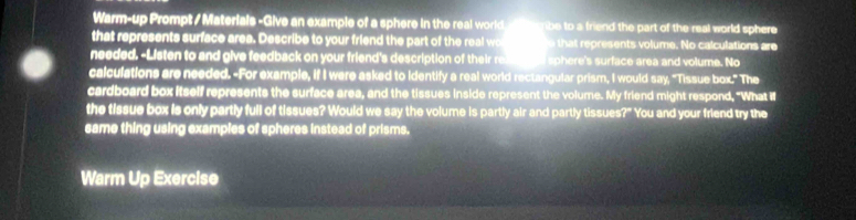 Warm-up Prompt / Materials -Give an example of a sphere in the real world ibe to a friend the part of the real world sphere 
that represents surface area. Describe to your friend the part of the real wo that represents volume. No calculations are 
needed. -Listen to and give feedback on your friend's description of their re sphere's surface area and volume. No 
calculations are needed. -For example, if I were asked to identify a real world rectangular prism, I would say, "Tissue bor HI he 
cardboard box itself represents the surface area, and the tissues inside represent the volume. My friend might respond, "What i 
the tissue box is only partly full of tissues? Would we say the volume is partly air and partly tissues?" You and your friend try the 
same thing using examples of spheres instead of prisms. 
Warm Up Exercise