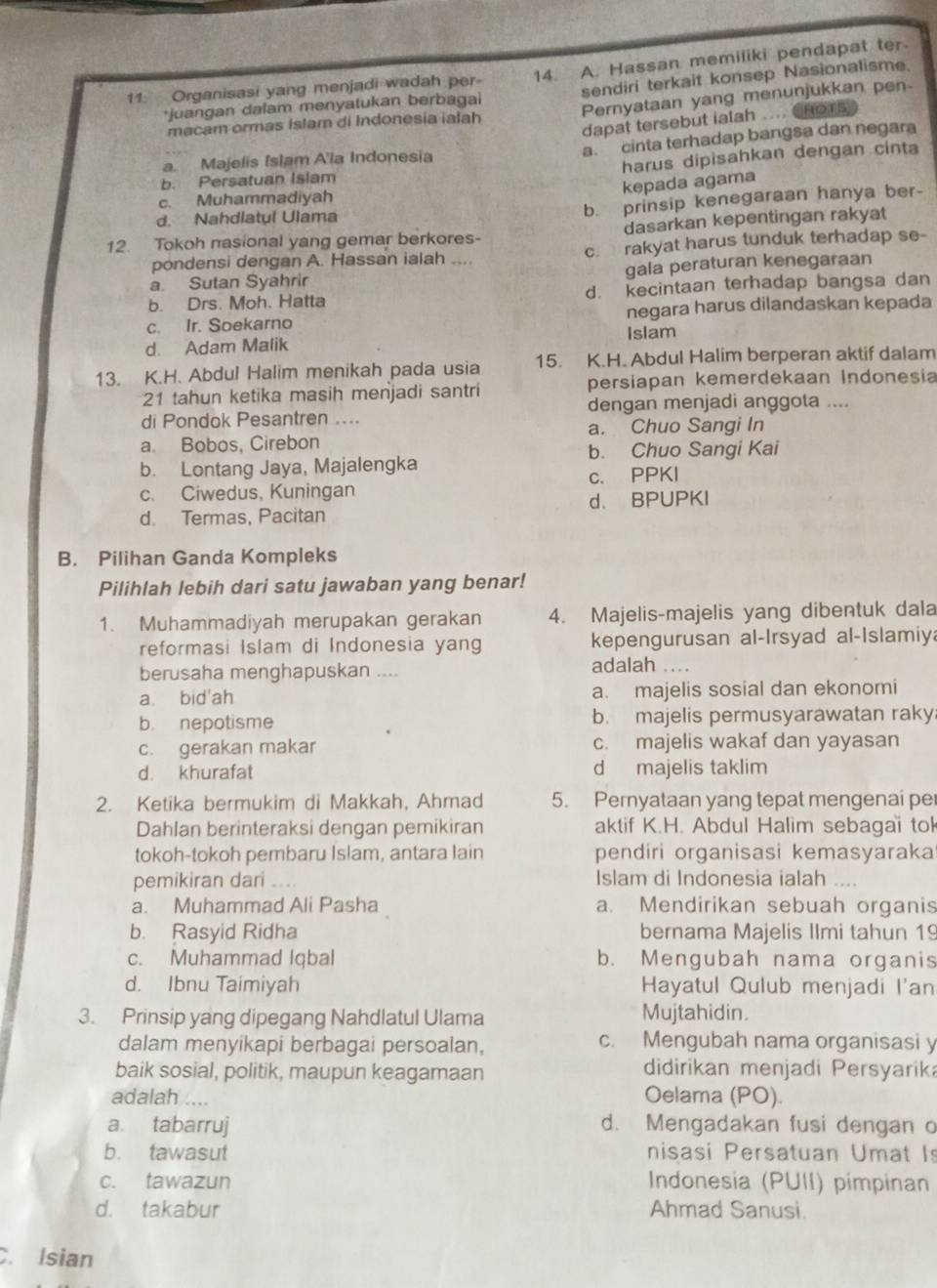 Organisasi yang menjadi wadah per- 14. A. Hassan memiliki pendapat ter
*juangan dalam menyatukan berbagai sendiri terkait konsep Nasionalisme
macam ormas Islam di Indonesia ialah Pernyataan yang menunjukkan pen
dapat tersebut ialah .... CHoTs
a. cinta terhadap bangsa dan negara
harus dipisahkan dengan cinta
a. Majelis Islam A'la Indonesia
b. Persatuan Islam
kepada agama
b. prinsip kenegaraan hanya ber-
c. Muhammadiyah
d. Nahdlatul Ulama
12. Tokoh nasional yang gemar berkores- dasarkan kepentingan rakyat
pondensi dengan A. Hassan ialah .... c. rakyat harus tunduk terhadap se-
a. Sutan Syahrir gala peraturan kenegaraan
b. Drs. Moh. Hatta d. kecintaan terhadap bangsa dan
c. Ir. Soekarno negara harus dilandaskan kepada
d. Adam Malik Islam
13. K.H. Abdul Halim menikah pada usia 15. K.H. Abdul Halim berperan aktif dalam
21 tahun ketika masih menjadi santri persiapan kemerdekaan Indonesia
dengan menjadi anggota ....
di Pondok Pesantren ....
a. Bobos, Cirebon a. Chuo Sangi In
b. Chuo Sangi Kai
b. Lontang Jaya, Majalengka
c. Ciwedus, Kuningan c. PPKI
d. Termas, Pacitan d、 BPUPKI
B. Pilihan Ganda Kompleks
Pilihlah lebih dari satu jawaban yang benar!
1. Muhammadiyah merupakan gerakan 4. Majelis-majelis yang dibentuk dala
reformasi Islam di Indonesia yang kepengurusan al-Irsyad al-Islamiy
berusaha menghapuskan .... adalah ....
a bid'ah a. majelis sosial dan ekonomi
b. nepotisme b. majelis permusyarawatan raky
c. gerakan makar c. majelis wakaf dan yayasan
d. khurafat d majelis taklim
2. Ketika bermukim di Makkah, Ahmad 5. Pernyataan yang tepat mengenai per
Dahlan berinteraksi dengan pemikiran aktif K.H. Abdul Halim sebagai tol
tokoh-tokoh pembaru Islam, antara lain pendiri organisasi kemasyaraka
pemikiran dari .... Islam di Indonesia ialah ....
a. Muhammad Ali Pasha a. Mendirikan sebuah organis
b. Rasyid Ridha bernama Majelis Ilmi tahun 19
c. Muhammad Iqbal b. Mengubah nama organis
d. Ibnu Taimiyah Hayatul Qulub menjadi I'an
3. Prinsip yang dipegang Nahdlatul Ulama Mujtahidin.
dalam menyikapi berbagai persoalan, c. Mengubah nama organisasi y
baik sosial, politik, maupun keagamaan didirikan menjadi Persyarik
adalah .... Oelama (PO).
a. tabarruj d. Mengadakan fusi dengan o
b. tawasut nisasi Persatuan Umat Is
c. tawazun Indonesia (PUII) pimpinan
d. takabur Ahmad Sanusi.
C. Isian