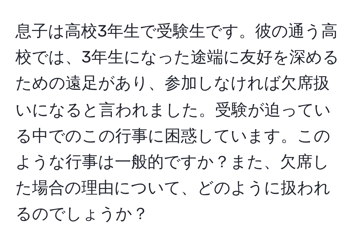 息子は高校3年生で受験生です。彼の通う高校では、3年生になった途端に友好を深めるための遠足があり、参加しなければ欠席扱いになると言われました。受験が迫っている中でのこの行事に困惑しています。このような行事は一般的ですか？また、欠席した場合の理由について、どのように扱われるのでしょうか？