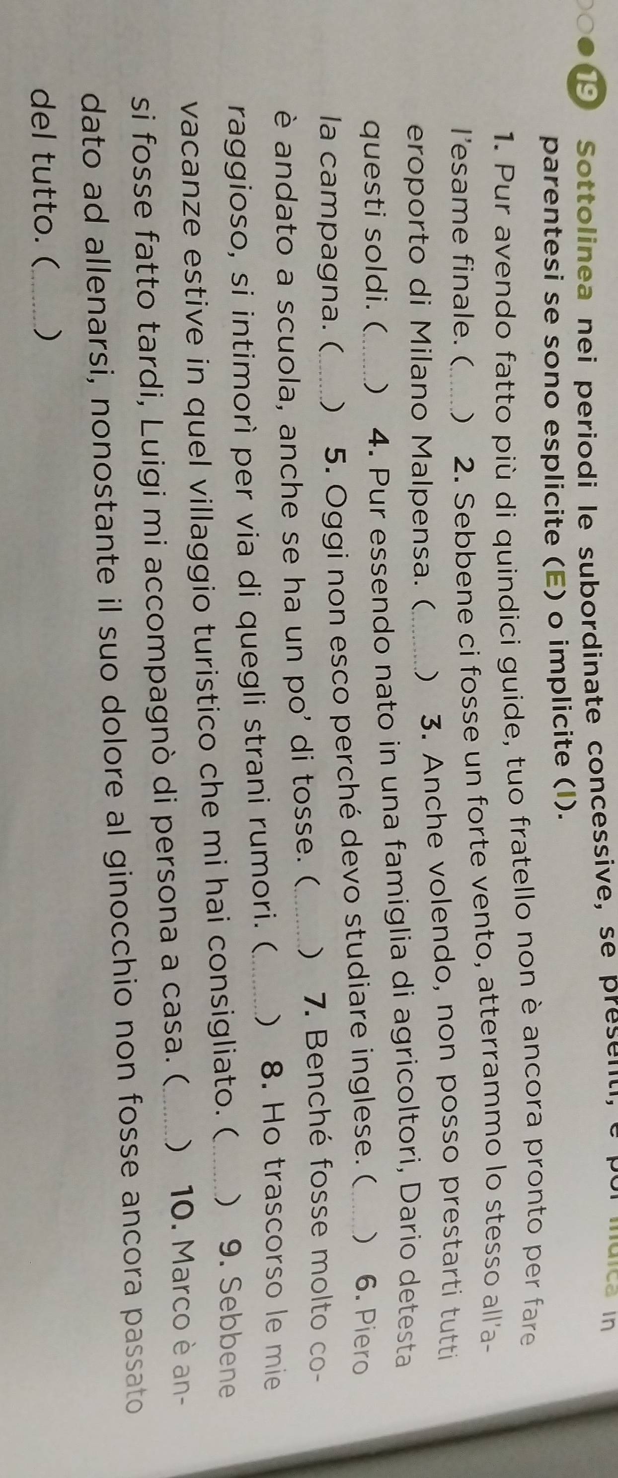 Sottolinea nei periodi le subordinate concessive, se present, e por mdica in 
parentesi se sono esplicite (E) o implicite (I). 
1. Pur avendo fatto più di quindici guide, tuo fratello non è ancora pronto per fare 
l’esame finale. ( ) 2. Sebbene ci fosse un forte vento, atterrammo lo stesso all'a- 
eroporto di Milano Malpensa. (_ ) 3. Anche volendo, non posso prestarti tutti 
questi soldi. (_ ) 4. Pur essendo nato in una famiglia di agricoltori, Dario detesta 
la campagna. ( ) 5. Oggi non esco perché devo studiare inglese. ( _) 6. Piero 
è andato a scuola, anche se ha un po’ di tosse. ( ) 7. Benché fosse molto co- 
raggioso, si intimorì per via di quegli strani rumori. (_ ) 8. Ho trascorso le mie 
vacanze estive in quel villaggio turistico che mi hai consigliato. (_ ) 9. Sebbene 
si fosse fatto tardi, Luigi mi accompagnò di persona a casa. ( _) 10. Marco è an- 
dato ad allenarsi, nonostante il suo dolore al ginocchio non fosse ancora passato 
del tutto. (_ )