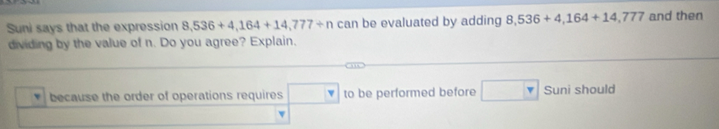 Suni says that the expression 8,536+4,164+14,777/ n can be evaluated by adding 8,536+4,164+14,777 and then 
dividing by the value of n. Do you agree? Explain. 
because the order of operations requires □ to be performed before □ Suni should 
v
