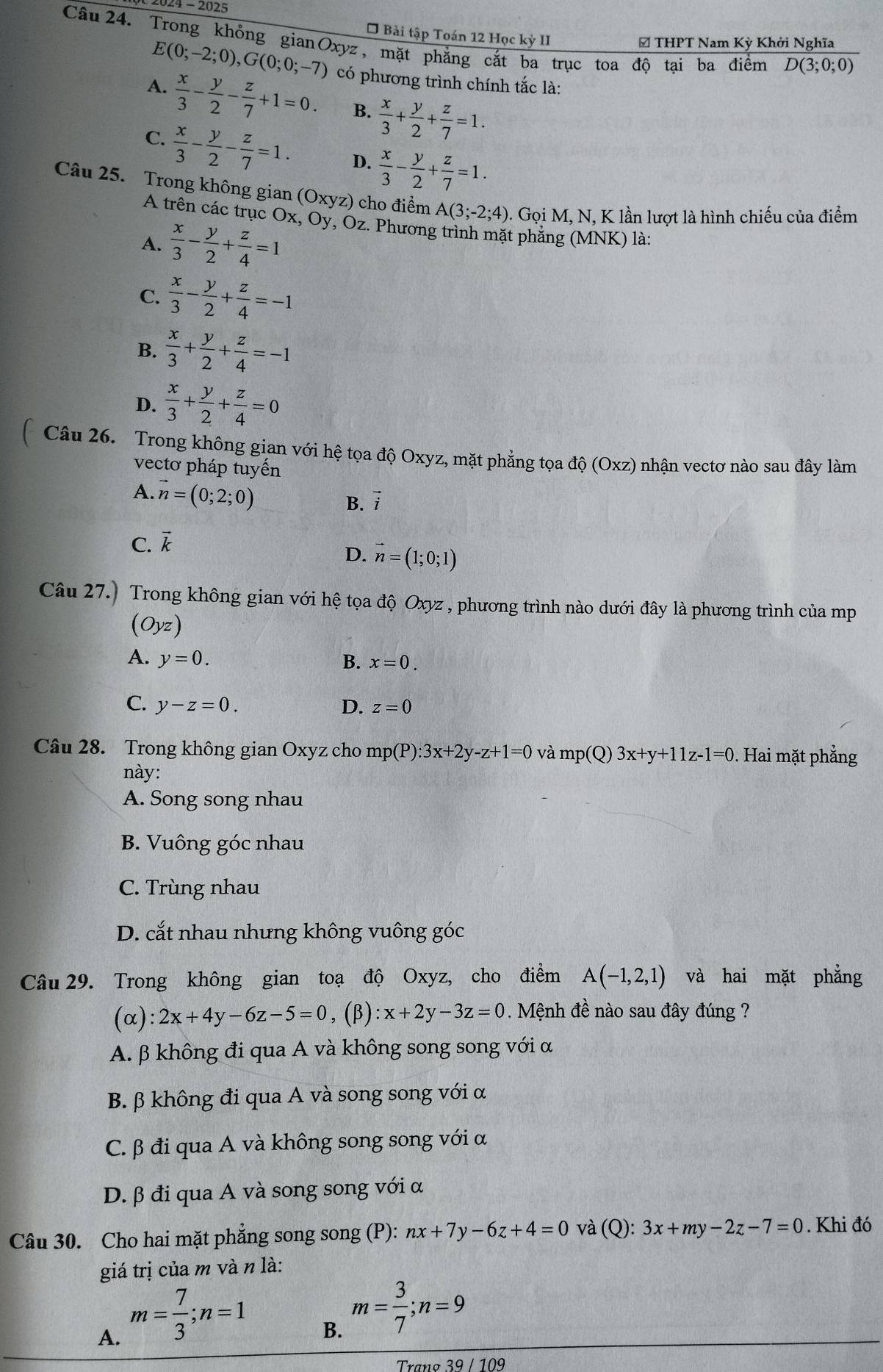 4 - 2025
* Bài tập Toán 12 Học kỳ II
Câu24. Trong khỏng gianOxyz, mặt phẳng cắt ba trục toa độ tại ba điểm D(3;0;0)
E(0;-2;0),G(0;0;-7)
# THPT Nam Kỳ Khởi Nghĩa
A.  x/3 - y/2 - z/7 +1=0. có phương trình chính tắc là:
B.  x/3 + y/2 + z/7 =1.
C.  x/3 - y/2 - z/7 =1. D.  x/3 - y/2 + z/7 =1.
Câu 25. Trong không gian (Oxyz) cho điểm A(3;-2;4). Gọi M, N, K lần lượt là hình chiếu của điểm
A trên các trục Ox, Oy, Oz. Phương trình mặt phẳng (MNK) là:
A.  x/3 - y/2 + z/4 =1
C.  x/3 - y/2 + z/4 =-1
B.  x/3 + y/2 + z/4 =-1
D.  x/3 + y/2 + z/4 =0
Câu 26. Trong không gian với hệ tọa độ Oxyz, mặt phẳng tọa độ (Oxz) nhận vectơ nào sau đây làm
vectơ pháp tuyến
A. vector n=(0;2;0)
B. vector i
C. vector k
D. vector n=(1;0;1)
Câu 27.) Trong không gian với hệ tọa độ Oxyz , phương trình nào dưới đây là phương trình của mp
(Oyz)
A. y=0. B. x=0.
C. y-z=0. D. z=0
Câu 28. Trong không gian Oxyz cho mp(P):3x+2y-z+1=0 và mp(Q)3x+y+11z-1=0 0. Hai mặt phẳng
này:
A. Song song nhau
B. Vuông góc nhau
C. Trùng nhau
D. cắt nhau nhưng không vuông góc
Câu 29. Trong không gian toạ độ Oxyz, cho điểm A(-1,2,1) và hai mặt phẳng
(α): 2x+4y-6z-5=0,( B ):x+2y-3z=0. Mệnh đề nào sau đây đúng ?
A. β không đi qua A và không song song với α
B. β không đi qua A và song song với α
C. β đi qua A và không song song với α
D. β đi qua A và song song với α
Câu 30. Cho hai mặt phẳng song song (P): nx+7y-6z+4=0 và (Q): 3x+my-2z-7=0. Khi đó
giá trị của m và n là:
A. m= 7/3 ;n=1
B. m= 3/7 ;n=9
Trana 39/109