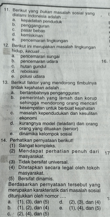 Berikut yang bukan masalah sosial yang 
dialami Indonesia adalah ....
a. kepadatan penduduk
b. pengganguran
c. pasar bebas
d. kemiskinan
e. pencemaran lingkungan
12. Berikut ini merupakan masalah lingkungan
hidup, kecuali ....
a. pencemaran sungai
b. pencemaran udara 16.
c. hutan gundul
d. reboisasi
e. polusi udara
13. Berikut faktor yang mendorong timbulnya
tindak kejahatan adalah ....
a. bertämbahnya pengangguran
b. pemerintah yang lemah dan korup
sehingga mendorong orang mencari
kesempatan untuk berbuat kejahatan
c. masalah kependudukan dan kesulitan
ekonomi
d. kurangnya model (teladan) dan orang
orang yang dituakan (senior)
e. dinamika kelompok sosial
14. Perhatikan pernyataan berikut!
(1) Sangat kompleks.
(2) Mendapat perhatian penuh dari 17
masyarakat.
(3) Tidak bersifat universal.
(4) Ditetapkan secara legal oleh tokoh
masyarakat.
(5) Bersifat dinamis.
Berdasarkan pernyataan tersebut yang
merupakan karakteristik dari masalah sosial
ditunjukkan oleh nomor_ 
1
a. (1), (3), dan (5) d. (2), (3), dan (4)
b. (1), (2), dan (4) e. (1), (4), dan (5)
c. (2), (4), dan (5)