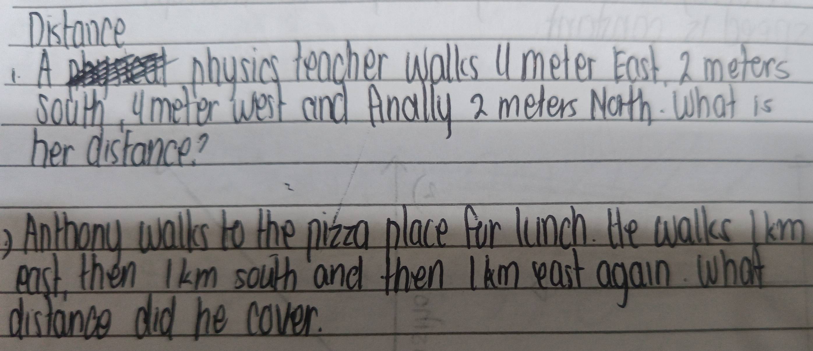 Distance 
1 A 
physics teacher walls "meter East. 2 meters
solith umeter west and Anally 2 meters Math. What is 
her disfance? 
, Anthony walks to the pizzo place for lunch. He walks km
east then lkm south and then Ikm east again. What 
distance did he cover.