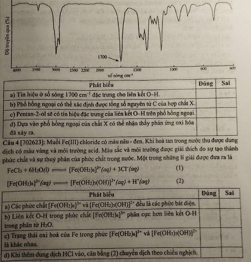 Câu 4 [70 2623]: Muối Fe(III) chloride có màu nâu - đen. Khi hoà tan trong nước thu được dung
dịch có màu vàng và môi trường acid. Màu sắc và môi trường được giải thích do sự tạo thành
phức chất và sự thuỷ phân của phức chất trong nước. Một trong những lí giải được đưa ra là
FeCl_3+6H_2O(l)leftharpoons [Fe(OH_2)_6]^3+(aq)+3Cl^-(aq)
(1)
[Fe(OH_2)_6]^3+(aq)leftharpoons [Fe(OH_2)_5(OH)]^2+(aq)+H^+(aq) (2)