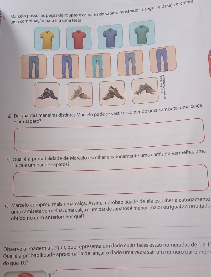 Marcelo possui as peças de roupas e os pares de sapato mostrados a seguir e deseja escolher 
a) De quantas maneíras distintas Marcelo pode se vestir escolhendo uma camiseta, uma calça 
e um sapato? 
b) Qual éa probabilidade de Marcelo escolher aleatoriamente uma camiseta vermelha, uma 
calça e um par de sapatos? 
c) Marcelo comprou mais uma calça. Assim, a probabilidade de ele escolher aleatoriamente 
uma camiseta vermelha, uma calça e um par de sapatos é menor, maior ou igual ao resultado 
obtido no item anterior? Por quê? 
_ 
_ 
_ 
_ 
Observe a imagem a seguir, que representa um dado cujas faces estão numeradas de 1 a 12
Qual é a probabilidade aproximada de lançar o dado uma vez e sair um número par e meno 
do que 10?