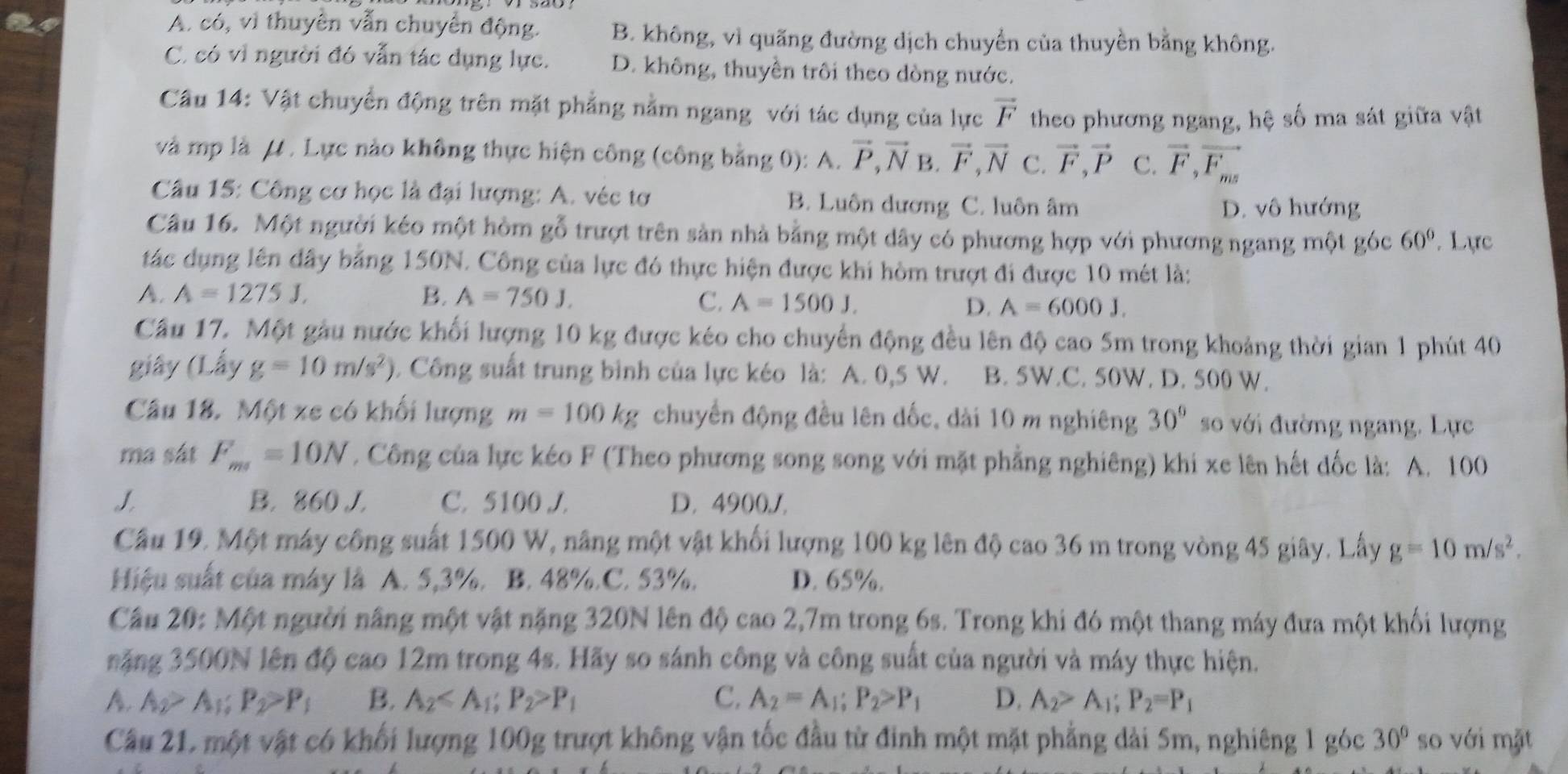 A. CC ,v)
24 thuyên vẫn chuyển động. B. không, vì quãng đường dịch chuyển của thuyền bằng không.
C. có vì người đó vẫn tác dụng lực. D. không, thuyền trôi theo dòng nước.
Câu 14: Vật chuyển động trên mặt phẳng nằm ngang với tác dụng của lực vector F theo phương ngang, hệ số ma sát giữa vật
và mp là μ . Lực nào không thực hiện công (công bằng 0): A. vector P,vector N B. vector F,vector N C. vector F,vector P C. vector F,vector F_ms
Câu 15: Công cơ học là đại lượng: A. véc tơ B. Luôn dương C. luôn âm D. vô hướng
Câu 16. Một người kéo một hòm gỗ trượt trên sản nhà bằng một dây có phương hợp với phương ngang một góc 60°. Lực
tác dụng lên đây bằng 150N. Công của lực đó thực hiện được khi hòm trượt đi được 10 mét là:
A. A=1275J, B. A=750J. C. A=1500J. D. A=6000J.
Cầu 17. Một gầu nước khối lượng 10 kg được kéo cho chuyển động đều lên độ cao 5m trong khoảng thời gian 1 phút 40
giây (Lấy g=10m/s^2). Công suất trung bình của lực kéo là: A. 0,5 W. B. 5W.C. 50W. D. 500 W.
Câu 18. Một xe có khối lượng m=100kg chuyển động đều lên dốc, dài 10 m nghiêng 30° so với đường ngang. Lực
ma sát F_ms=10N. Công của lực kéo F (Theo phương song song với mặt phẳng nghiêng) khi xe lên hết dốc là: A. 100
J B. 860 J. C. 5100 J. D. 4900,1,
Cầu 19. Một máy công suất 1500 W, nâng một vật khối lượng 100 kg lên độ cao 36 m trong vòng 45 giây. Lấy g=10m/s^2.
Hiệu suất của máy là A. 5,3%. B. 48%. C. 53%. D. 65%.
Cầu 20: Một người nâng một vật nặng 320N lên độ cao 2,7m trong 6s. Trong khi đó một thang máy đưa một khối lượng
năng 3500N lên độ cao 12m trong 4s. Hãy so sánh công và công suất của người và máy thực hiện.
A. A_2>A_1;P_2>P_1 B. A_2 P_1 C. A_2=A_1;P_2>P_1 D. A_2>A_1;P_2=P_1
Câu 21, một vật có khối lượng 100g trượt không vận tốc đầu từ đinh một mặt phẳng dài 5m, nghiêng 1 góc 30° so với mặt