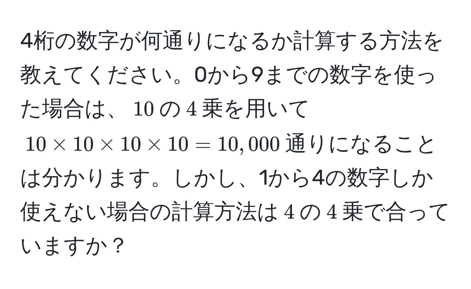 4桁の数字が何通りになるか計算する方法を教えてください。0から9までの数字を使った場合は、$10$の$4$乗を用いて$10 * 10 * 10 * 10 = 10,000$通りになることは分かります。しかし、1から4の数字しか使えない場合の計算方法は$4$の$4$乗で合っていますか？