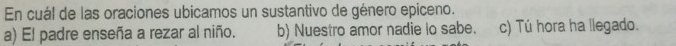 En cuál de las oraciones ubicamos un sustantivo de género epiceno.
a) El padre enseña a rezar al niño. b) Nuestro amor nadie lo sabe. c) Tú hora ha llegado.