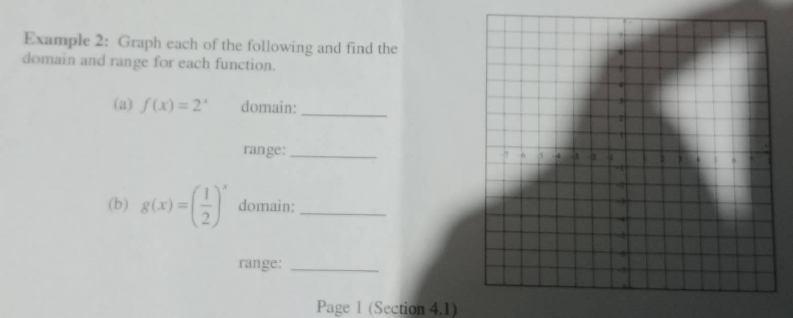 Example 2: Graph each of the following and find the
domain and range for each function.
(a) f(x)=2^x domain:_
range:_
(b) g(x)=( 1/2 )^x domain:_
range:_
Page 1 (Section 4.1)