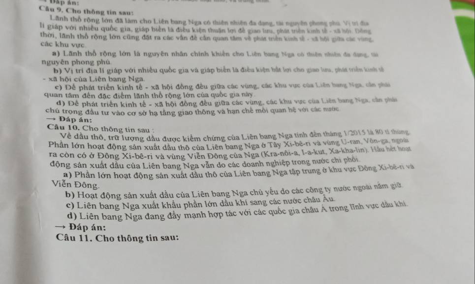 Đấp ản:
Câu 9, Cho thông tin sau:
Lãnh thổ rộng lớn đã làm cho Liên bang Nga có thiên nhiên đa dang, tài nguyên phong phú. Vị trì địa
li giáp với nhiều quốc gia, giáp biển là điều kiện thuận lợi đễ giao lru, phát triên kinh tế - xã hội. Đông
thời, lãnh thổ rộng lớn cũng đặt ra các vận đề cần quan tâm về phát triển kinh tế - xã hội giữa các vùng.
các khu vực
a) Lãnh thổ rộng lớn là nguyên nhân chính khiển cho Liên bang Nga có thiên nhiên đa đạng, tài
nguyěn phong phù
b) Vị trí địa lí giáp với nhiều quốc gia và giáp biển là điều kiện bất lợi cho giao lưu, phát triển kinh số
- xã hội của Liên bang Nga.
c) Để phát triển kinh tế - xã hội đồng đêu giữa các vùng, các khu vực của Liên bang Nga, cần phái
quan tâm đến đặc điểm lãnh thổ rộng lớn của quốc gia này.
d) Để phát triển kinh tế - xã hội đông đều giữa các vùng, các khu vực của Liên bang Nga, cần phái
chú trọng đầu tư vào cơ sở hạ tăng giao thông và hạn chế mỗi quan hệ với các nước
→ Đáp án:
Câu 10. Cho thông tin sau :
Về dầu thô, trữ lượng dầu được kiểm chứng của Liên bang Nga tính đến tháng 1/2015 là 80 tí thủng
Phần lớn hoạt động sản xuất dầu thô của Liên bang Nga ở Tây Xi-bê-ri và vùng U-ran, Vôn-ga, ngoài
ra còn có ở Đông Xi-bê-ri và vùng Viễn Đông của Nga (Kra-nôi-a, I-a-kut, Xa-kha-lin). Hầu hệt hoạt
động sản xuất dầu của Liên bang Nga vẫn do các doanh nghiệp trong nước chi phối
a) Phần lớn hoạt động sản xuất dầu thô của Liên bang Nga tập trung ở khu vực Đông Xi-bê-n và
Viễn Đông.
b) Hoạt động sản xuất dầu của Liên bang Nga chủ yếu đo các công ty nước ngoài nằm giữ
c) Liên bang Nga xuất khẩu phần lớn dầu khí sang các nước châu Âu.
d) Liên bang Nga đang đây mạnh hợp tác với các quốc gia châu Á trong lĩnh vực dầu khí
Đáp án:
Câu 11. Cho thông tin sau: