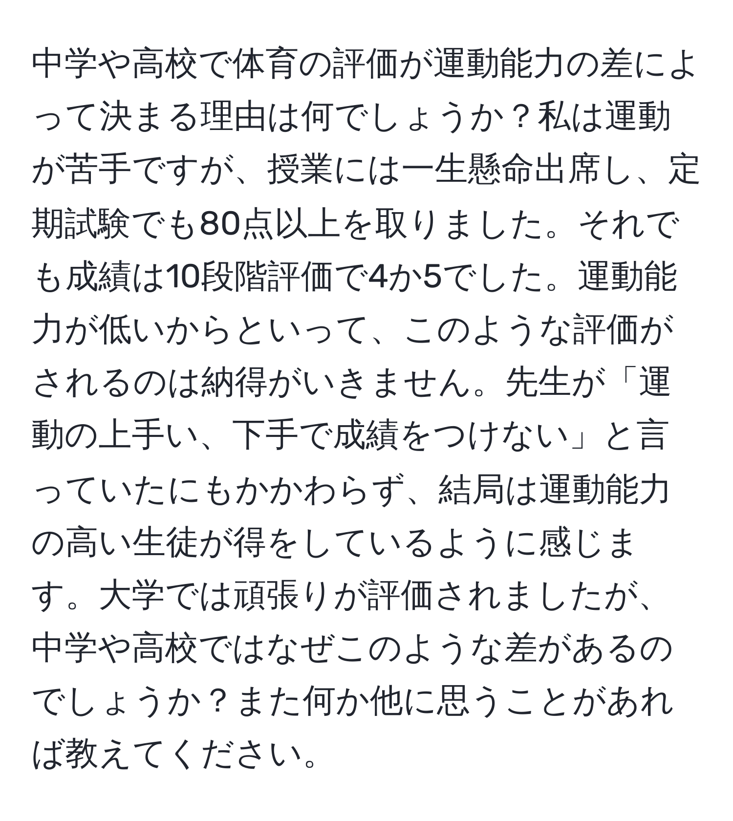 中学や高校で体育の評価が運動能力の差によって決まる理由は何でしょうか？私は運動が苦手ですが、授業には一生懸命出席し、定期試験でも80点以上を取りました。それでも成績は10段階評価で4か5でした。運動能力が低いからといって、このような評価がされるのは納得がいきません。先生が「運動の上手い、下手で成績をつけない」と言っていたにもかかわらず、結局は運動能力の高い生徒が得をしているように感じます。大学では頑張りが評価されましたが、中学や高校ではなぜこのような差があるのでしょうか？また何か他に思うことがあれば教えてください。