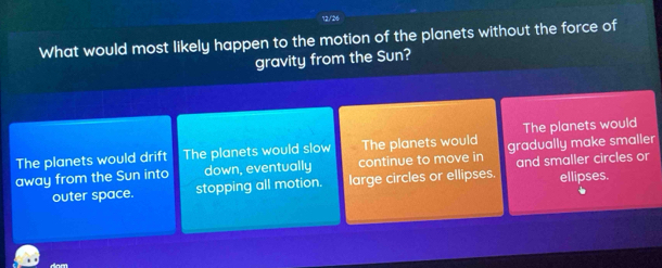 12/26
What would most likely happen to the motion of the planets without the force of
gravity from the Sun?
The planets would drift The planets would slow The planets would The planets would
away from the Sun into down, eventually continue to move in gradually make smaller
outer space. stopping all motion. large circles or ellipses and smaller circles or ellipses.