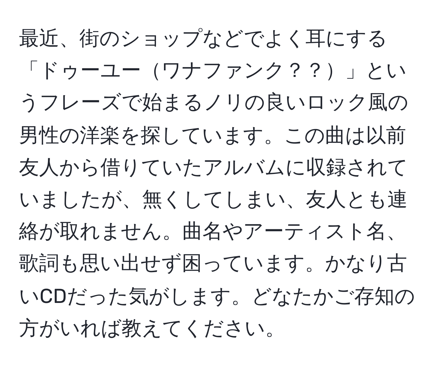 最近、街のショップなどでよく耳にする「ドゥーユーワナファンク？？」というフレーズで始まるノリの良いロック風の男性の洋楽を探しています。この曲は以前友人から借りていたアルバムに収録されていましたが、無くしてしまい、友人とも連絡が取れません。曲名やアーティスト名、歌詞も思い出せず困っています。かなり古いCDだった気がします。どなたかご存知の方がいれば教えてください。