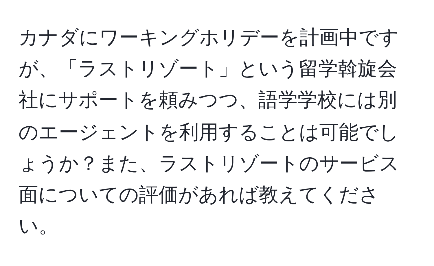 カナダにワーキングホリデーを計画中ですが、「ラストリゾート」という留学斡旋会社にサポートを頼みつつ、語学学校には別のエージェントを利用することは可能でしょうか？また、ラストリゾートのサービス面についての評価があれば教えてください。