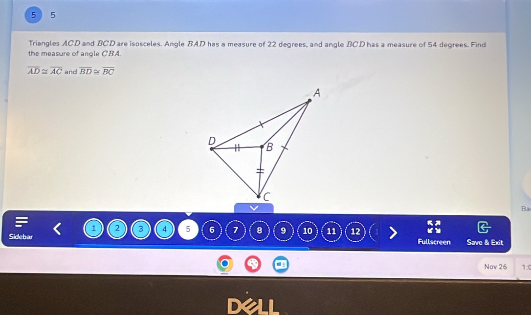 5 ) 5 
Triangles ACD and BCD are isosceles. Angle BAD has a measure of 22 degrees, and angle BCD has a measure of 54 degrees. Find 
the measure of angle CBA.
overline AD≌ overline AC and overline BD≌ overline BC
Ba
1 2 3 4 5 6 1 8 9 10 11 12
Sidebar Fullscreen Save & Exit 
Nov 26 1: 
Dell